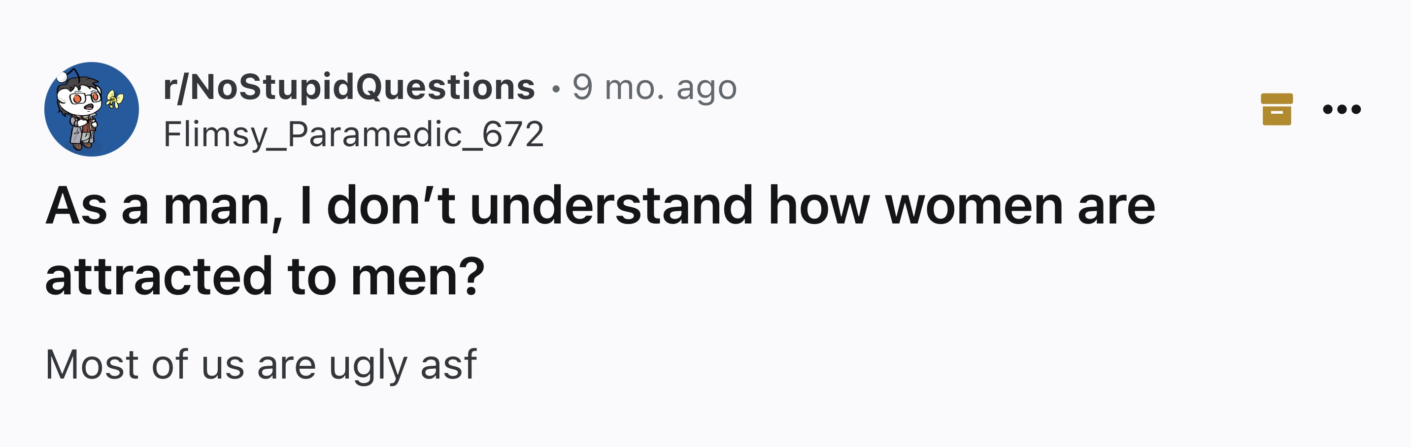 number - rNoStupidQuestions 9 mo. ago Flimsy_Paramedic_672 As a man, I don't understand how women are attracted to men? Most of us are ugly asf B